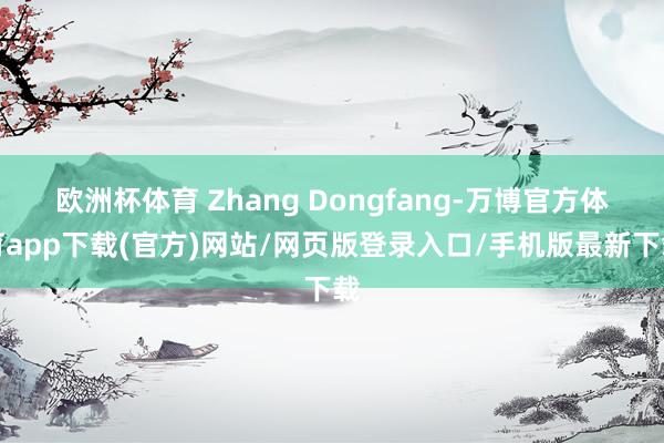欧洲杯体育 Zhang Dongfang-万博官方体育app下载(官方)网站/网页版登录入口/手机版最新下载