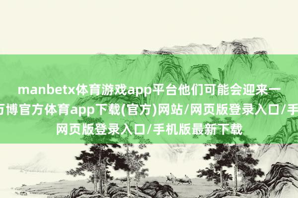 manbetx体育游戏app平台他们可能会迎来一些新的机遇-万博官方体育app下载(官方)网站/网页版登录入口/手机版最新下载