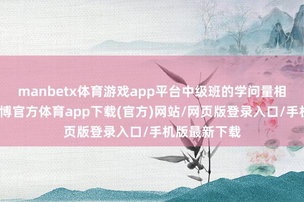 manbetx体育游戏app平台中级班的学问量相配的丰富-万博官方体育app下载(官方)网站/网页版登录入口/手机版最新下载