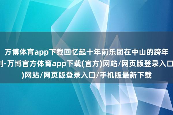 万博体育app下载回忆起十年前乐团在中山的跨年音乐会他印象深刻-万博官方体育app下载(官方)网站/网页版登录入口/手机版最新下载