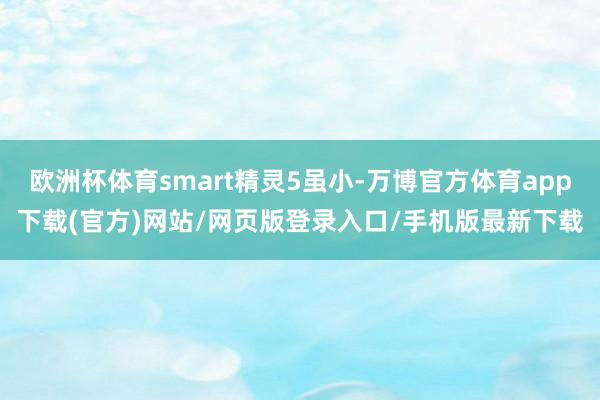 欧洲杯体育smart精灵5虽小-万博官方体育app下载(官方)网站/网页版登录入口/手机版最新下载