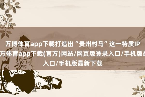 万博体育app下载打造出“贵州村马”这一特质IP-万博官方体育app下载(官方)网站/网页版登录入口/手机版最新下载