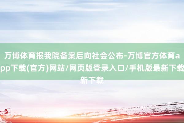 万博体育报我院备案后向社会公布-万博官方体育app下载(官方)网站/网页版登录入口/手机版最新下载