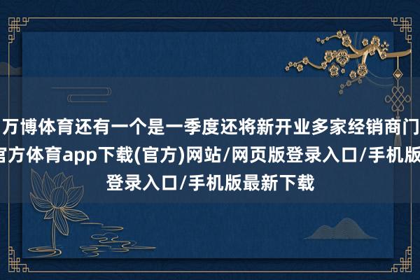 万博体育还有一个是一季度还将新开业多家经销商门店-万博官方体育app下载(官方)网站/网页版登录入口/手机版最新下载