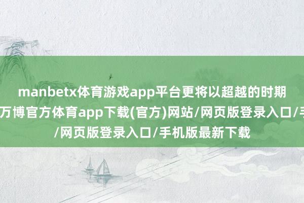 manbetx体育游戏app平台更将以超越的时期和极致的体验-万博官方体育app下载(官方)网站/网页版登录入口/手机版最新下载