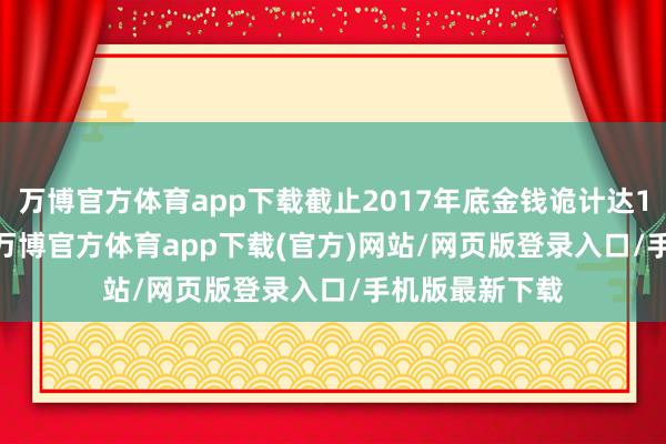 万博官方体育app下载截止2017年底金钱诡计达1105.47亿元-万博官方体育app下载(官方)网站/网页版登录入口/手机版最新下载