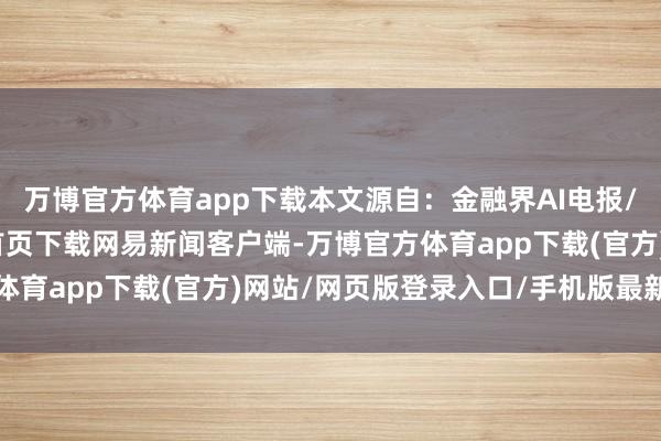 万博官方体育app下载本文源自：金融界AI电报/阅读下一篇/复返网易首页下载网易新闻客户端-万博官方体育app下载(官方)网站/网页版登录入口/手机版最新下载
