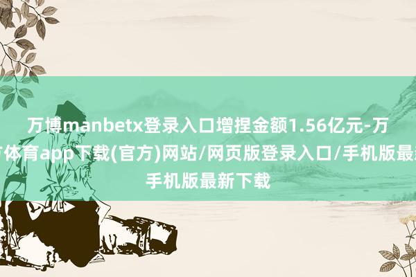 万博manbetx登录入口增捏金额1.56亿元-万博官方体育app下载(官方)网站/网页版登录入口/手机版最新下载