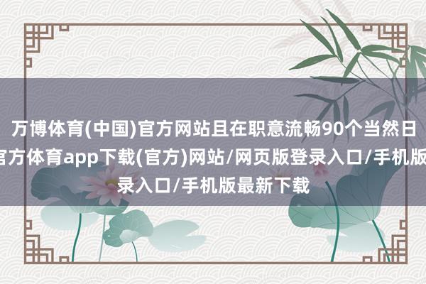 万博体育(中国)官方网站且在职意流畅90个当然日内-万博官方体育app下载(官方)网站/网页版登录入口/手机版最新下载