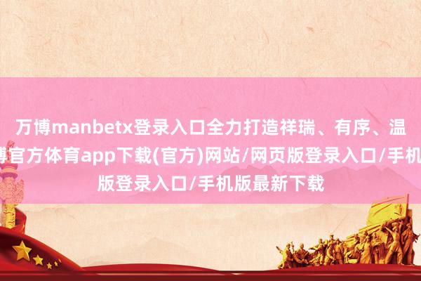 万博manbetx登录入口全力打造祥瑞、有序、温馨春运-万博官方体育app下载(官方)网站/网页版登录入口/手机版最新下载