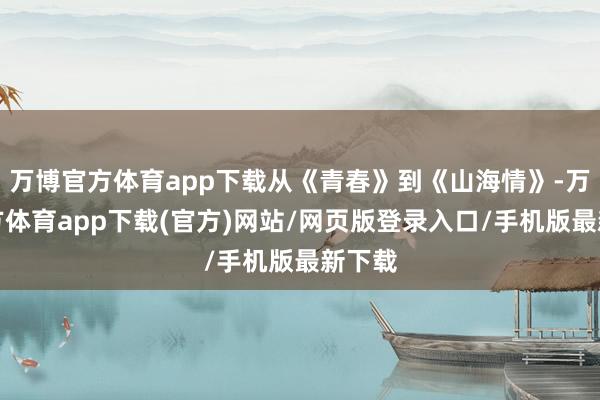 万博官方体育app下载从《青春》到《山海情》-万博官方体育app下载(官方)网站/网页版登录入口/手机版最新下载