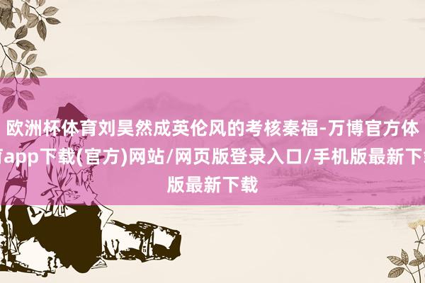 欧洲杯体育刘昊然成英伦风的考核秦福-万博官方体育app下载(官方)网站/网页版登录入口/手机版最新下载