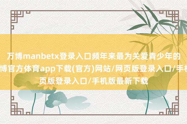 万博manbetx登录入口频年来最为关爱青少年的心情问题-万博官方体育app下载(官方)网站/网页版登录入口/手机版最新下载