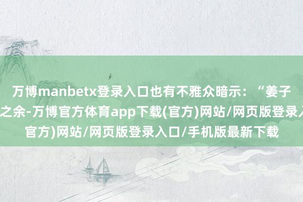 万博manbetx登录入口也有不雅众暗示：“姜子牙是阿谁在病笃刺激之余-万博官方体育app下载(官方)网站/网页版登录入口/手机版最新下载