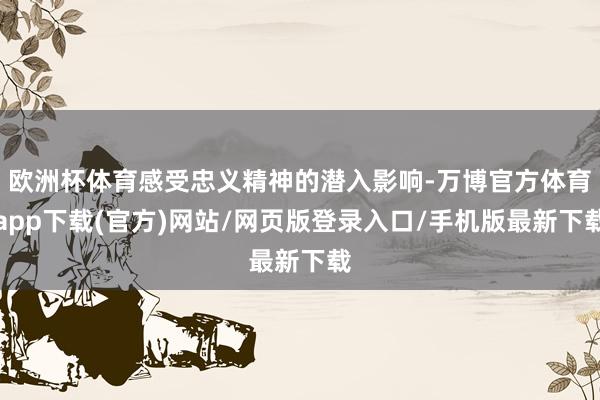 欧洲杯体育感受忠义精神的潜入影响-万博官方体育app下载(官方)网站/网页版登录入口/手机版最新下载