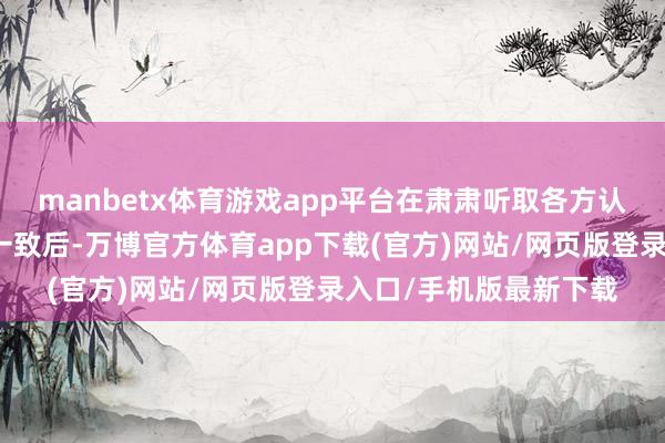 manbetx体育游戏app平台在肃肃听取各方认识并与往还对方协商一致后-万博官方体育app下载(官方)网站/网页版登录入口/手机版最新下载