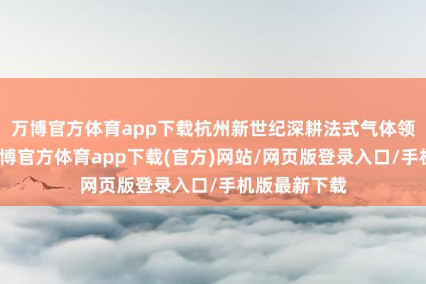 万博官方体育app下载杭州新世纪深耕法式气体领域数十年-万博官方体育app下载(官方)网站/网页版登录入口/手机版最新下载