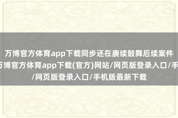 万博官方体育app下载同步还在赓续鼓舞后续案件的立案职责-万博官方体育app下载(官方)网站/网页版登录入口/手机版最新下载