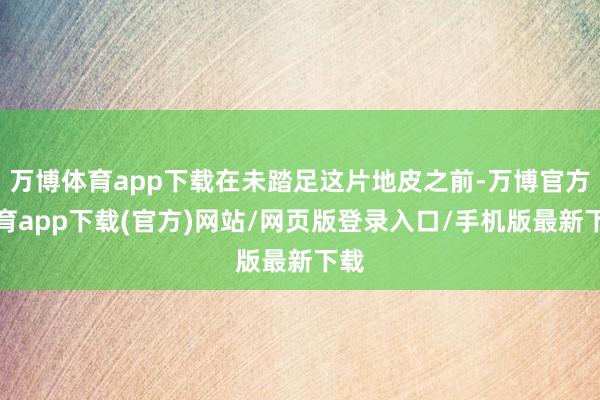 万博体育app下载在未踏足这片地皮之前-万博官方体育app下载(官方)网站/网页版登录入口/手机版最新下载