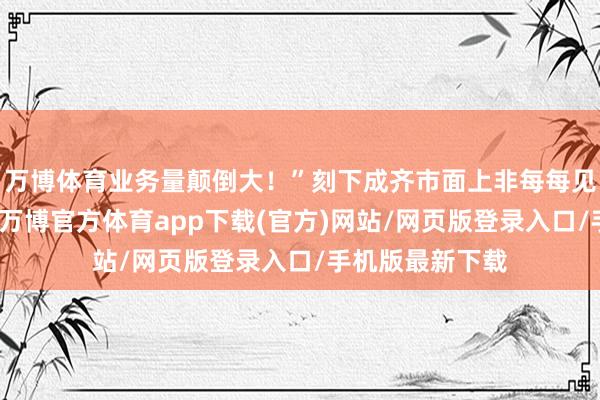 万博体育业务量颠倒大！”刻下成齐市面上非每每见的佳沃车厘子-万博官方体育app下载(官方)网站/网页版登录入口/手机版最新下载