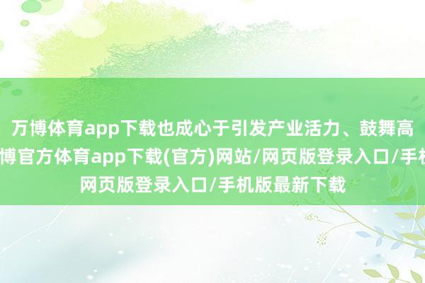 万博体育app下载也成心于引发产业活力、鼓舞高质地发展-万博官方体育app下载(官方)网站/网页版登录入口/手机版最新下载