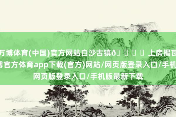 万博体育(中国)官方网站白沙古镇🏔️上房揭瓦看雪山-万博官方体育app下载(官方)网站/网页版登录入口/手机版最新下载