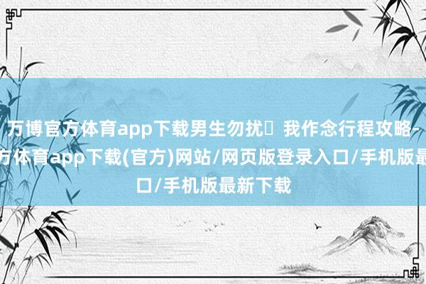 万博官方体育app下载男生勿扰❌我作念行程攻略-万博官方体育app下载(官方)网站/网页版登录入口/手机版最新下载