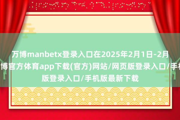 万博manbetx登录入口在2025年2月1日-2月28日历间-万博官方体育app下载(官方)网站/网页版登录入口/手机版最新下载