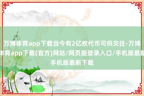 万博体育app下载当今有2亿枚代币可供交往-万博官方体育app下载(官方)网站/网页版登录入口/手机版最新下载