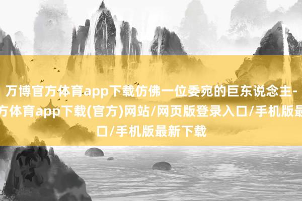 万博官方体育app下载仿佛一位委宛的巨东说念主-万博官方体育app下载(官方)网站/网页版登录入口/手机版最新下载