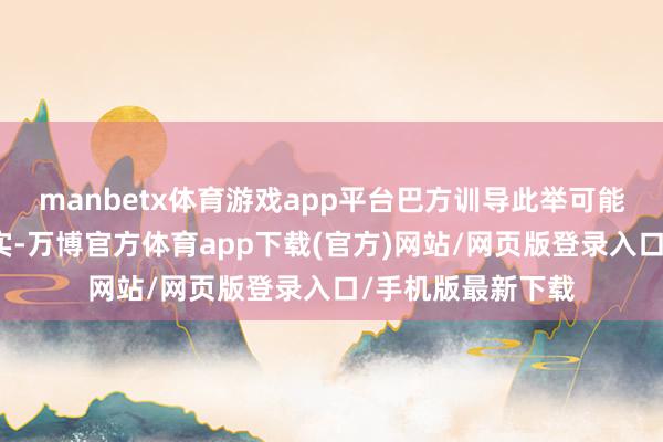 manbetx体育游戏app平台巴方训导此举可能激励地区的不踏实-万博官方体育app下载(官方)网站/网页版登录入口/手机版最新下载