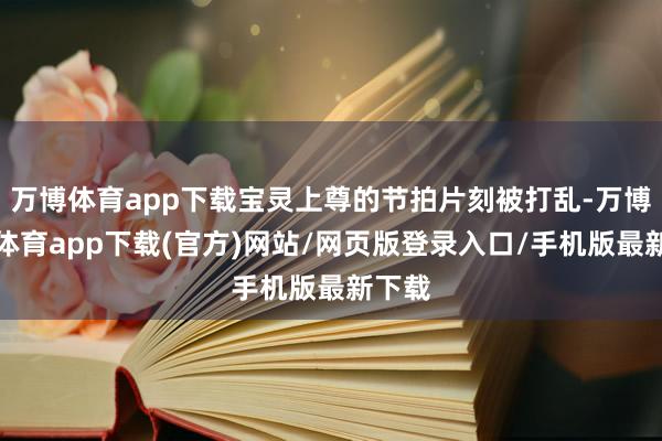 万博体育app下载宝灵上尊的节拍片刻被打乱-万博官方体育app下载(官方)网站/网页版登录入口/手机版最新下载