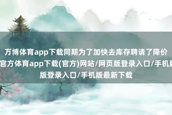 万博体育app下载同期为了加快去库存聘请了降价行径-万博官方体育app下载(官方)网站/网页版登录入口/手机版最新下载