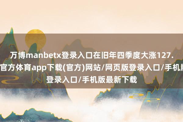 万博manbetx登录入口在旧年四季度大涨127.56%-万博官方体育app下载(官方)网站/网页版登录入口/手机版最新下载