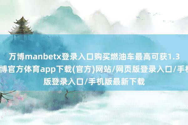 万博manbetx登录入口购买燃油车最高可获1.3万元补贴-万博官方体育app下载(官方)网站/网页版登录入口/手机版最新下载