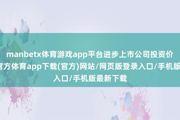 manbetx体育游戏app平台进步上市公司投资价值-万博官方体育app下载(官方)网站/网页版登录入口/手机版最新下载