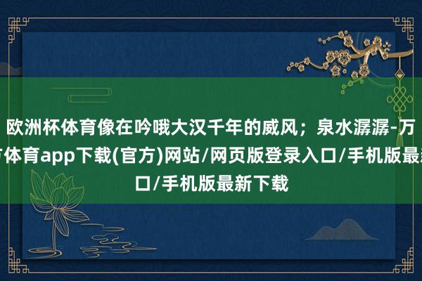 欧洲杯体育像在吟哦大汉千年的威风；泉水潺潺-万博官方体育app下载(官方)网站/网页版登录入口/手机版最新下载