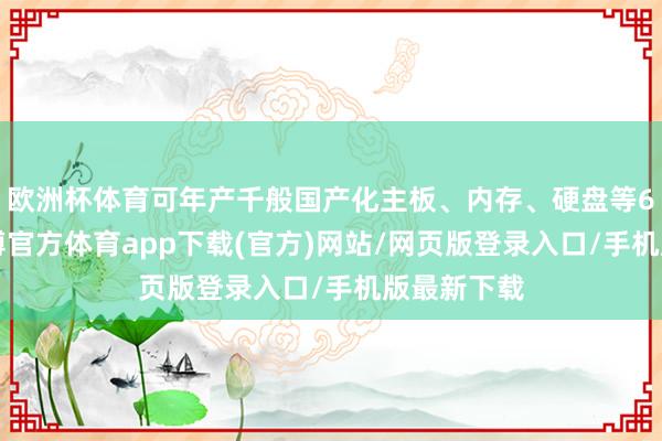 欧洲杯体育可年产千般国产化主板、内存、硬盘等60万套-万博官方体育app下载(官方)网站/网页版登录入口/手机版最新下载