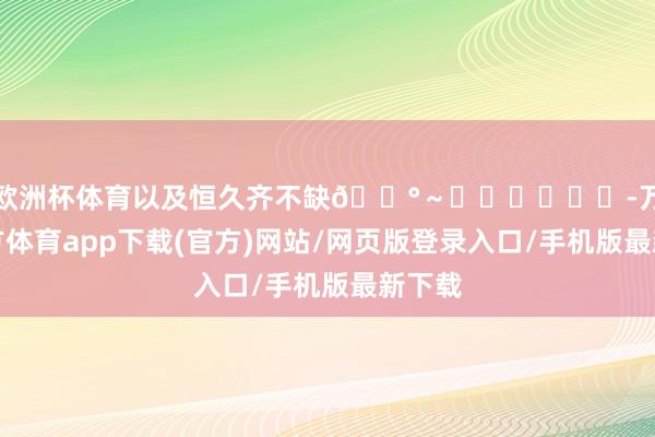 欧洲杯体育以及恒久齐不缺💰～❤️❤️❤️-万博官方体育app下载(官方)网站/网页版登录入口/手机版最新下载