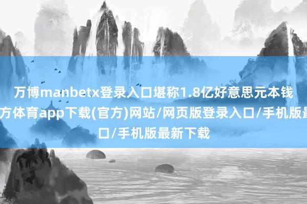 万博manbetx登录入口堪称1.8亿好意思元本钱-万博官方体育app下载(官方)网站/网页版登录入口/手机版最新下载