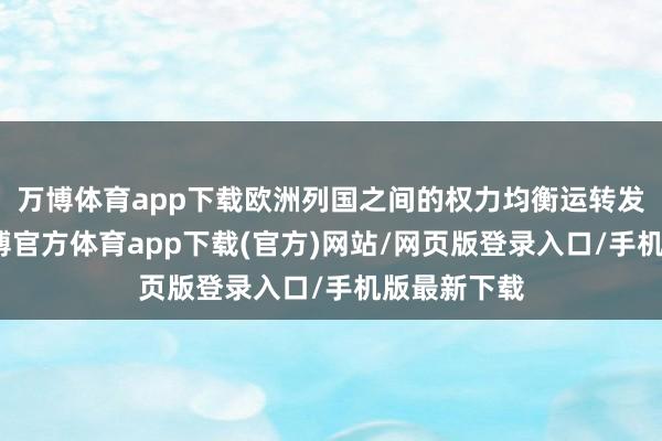 万博体育app下载欧洲列国之间的权力均衡运转发生变化-万博官方体育app下载(官方)网站/网页版登录入口/手机版最新下载