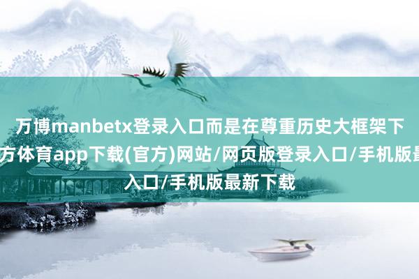 万博manbetx登录入口而是在尊重历史大框架下-万博官方体育app下载(官方)网站/网页版登录入口/手机版最新下载