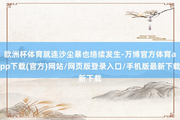 欧洲杯体育就连沙尘暴也络续发生-万博官方体育app下载(官方)网站/网页版登录入口/手机版最新下载