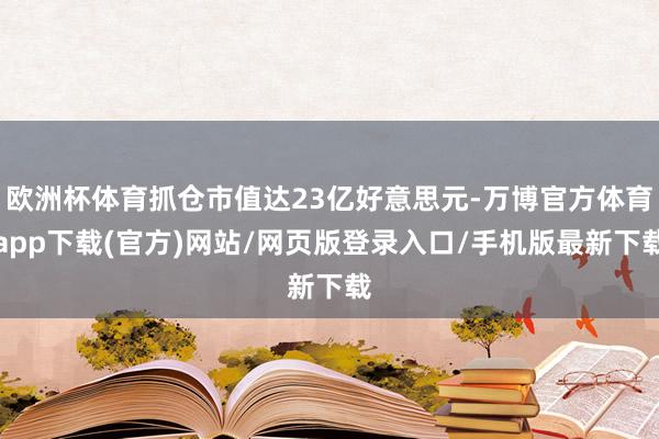 欧洲杯体育抓仓市值达23亿好意思元-万博官方体育app下载(官方)网站/网页版登录入口/手机版最新下载
