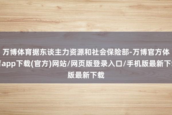 万博体育据东谈主力资源和社会保险部-万博官方体育app下载(官方)网站/网页版登录入口/手机版最新下载