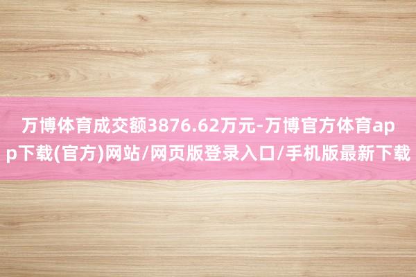 万博体育成交额3876.62万元-万博官方体育app下载(官方)网站/网页版登录入口/手机版最新下载