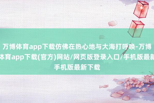 万博体育app下载仿佛在热心地与大海打呼唤-万博官方体育app下载(官方)网站/网页版登录入口/手机版最新下载