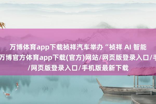 万博体育app下载祯祥汽车举办“祯祥 AI 智能科技发布会”-万博官方体育app下载(官方)网站/网页版登录入口/手机版最新下载