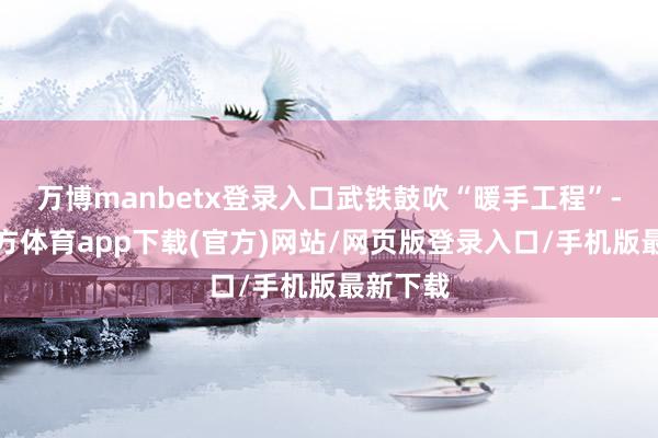 万博manbetx登录入口武铁鼓吹“暖手工程”-万博官方体育app下载(官方)网站/网页版登录入口/手机版最新下载