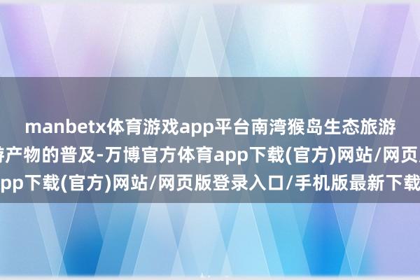 manbetx体育游戏app平台南湾猴岛生态旅游区侧重周期性“囤”旅游产物的普及-万博官方体育app下载(官方)网站/网页版登录入口/手机版最新下载
